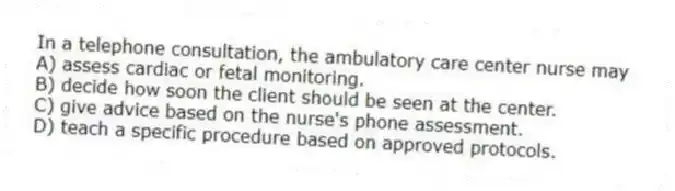 In a telephone consultation, the ambulatory care center nurse may
A) assess cardiac or fetal monitoring.
B) decide how soon the client should be seen at the center.
C) give advice based on the nurse's phone assessment.
D) teach a specific procedure based on approved protocols.