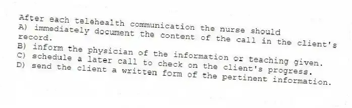 After each telehealth communication the nurse should
A) immediately document the content of the call in the client's record.
B) inform the physician of the information or teaching given.
C) schedule a later call to check on the client's progress.
D) send the client a written form of the pertinent information.