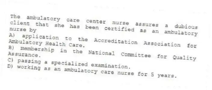 The ambulatory care center nurse assures a dubious client that she has been certified as an ambulatory nurse by
A) application to the Accreditation Association for Ambulatory Health Care.
B) membership in the National Committee for Quality Assurance.
C) passing a specialized examination.
D) working as an ambulatory care nurse for 5 years.
