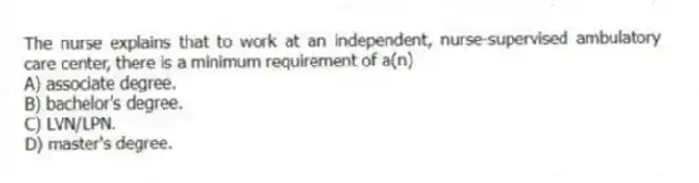 The nurse explains that to work at an independent, nurse-supervised ambulatory care center, there is a minimum requirement of a(n)
A) associate degree.
B) bachelor's degree.
C) LVN/LPN.
D) master's degree.