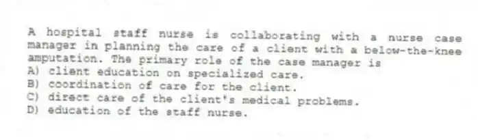 A hospital staff nurse is collaborating with a nurse case manager in planning the care of a client with a below-the-knee amputation. The primary role of the case manager is
A) client education on specialized care.
B) coordination of care for the client.
C) direct care of the client's medical problems.
D) education of the staff nurse.