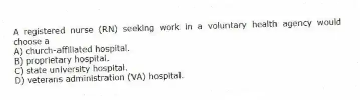 A registered nurse (RN) seeking work in a voluntary health agency would choose a
A) church-affiliated hospital.
B) proprietary hospital.
C) state university hospital.
D) veterans administration (VA) hospital.
