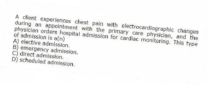 A client experiences chest pain with electrocardiographic changes during an appointment with the primary care physician, and the physician orders hospital admission for cardiac monitoring. This type of admission is a(n)
A) elective admission.
B) emergency admission.
C) direct admission.
D) scheduled admission.