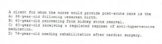 A client for whom the nurse would provide post-acute care is the
A) 38-year-old following cesarean birth.
B) 40-year-old recovering from kidney stone removal.
C) 60-year-old receiving a regulated regimen of anti-hypertensive medication.
D) 76-year-old needing rehabilitation after cardiac surgery.