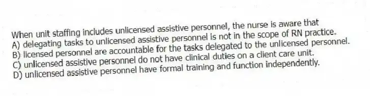 When unit staffing includes unlicensed assistive personnel, the nurse is aware that
A) delegating tasks to unlicensed assistive personnel is not in the scope of RN practice.
B) licensed personnel are accountable for the tasks delegated to the unlicensed personnel.
C) unlicensed assistive personnel do not have clinical duties on a client care unit.
D) unlicensed assistive personnel have formal training and function independently.