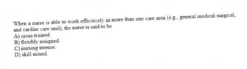 When a nurse is able to work effectively in more than one care area (e.g., general medical-surgical, and cardiac care unit), the nurse is said to be
A) cross-trained.
B) flexibly assigned.
C) nursing intense.
D) skill mixed.