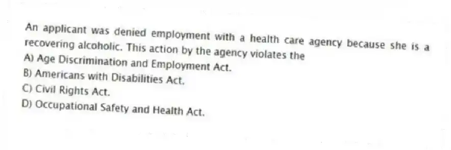 An applicant was denied employment with a health care agency because she is a recovering alcoholic. This action by the agency violates the
A) Age Discrimination and Employment Act.
B) Americans with Disabilities Act.
C) Civil Rights Act.
D) Occupational Safety and Health Act.