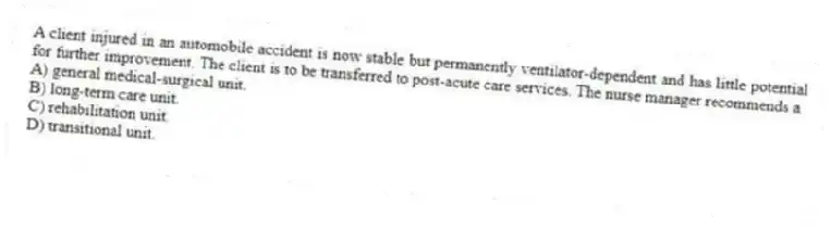 A client injured in an automobile accident is now stable but permanently ventilator-dependent and has little potential for further improvement. The client is to be transferred to post-acute care services. The nurse manager recommends a
A) general medical-surgical unit.
B) long-term care unit.
C) rehabilitation unit.
D) transitional unit.