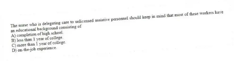 The nurse who is delegating care to unlicensed assistive personnel should keep in mind that most of these workers have an educational background consisting of
A) completion of high school.
B) less than 1 year of college.
C) more than 1 year of college.
D) on-the-job experience.