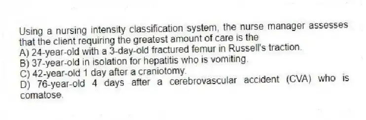Using a nursing intensity classification system, the nurse manager assesses that the client requiring the greatest amount of care is the
A) 24-year-old with a 3-day-old fractured femur in Russell's traction.
B) 37-year-old in isolation for hepatitis who is vomiting.
C) 42-year-old 1 day after a craniotomy.
D) 76-year-old 4 days after a cerebrovascular accident (CVA) who is comatose.