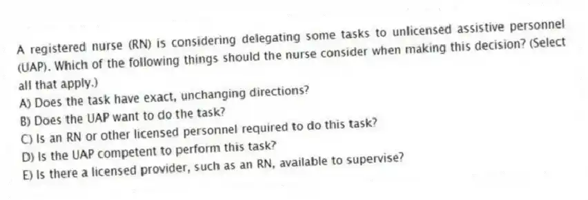 A registered nurse (RN) is considering delegating some tasks to unlicensed assistive personnel (UAP). Which of the following things should the nurse consider when making this decision? (Select all that apply.)
A) Does the task have exact, unchanging directions?
B) Does the UAP want to do the task?
C) Is an RN or other licensed personnel required to do this task?
D) Is the UAP competent to perform this task?
E) Is there a licensed provider, such as an RN, available to supervise?