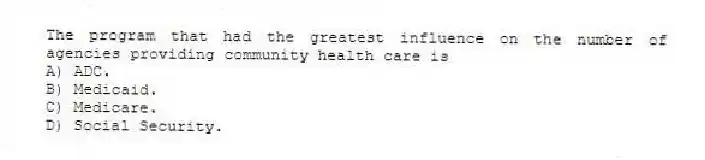 The program that had the greatest influence on the number of agencies providing community health care is
A) ADC.
B) Medicaid.
C) Medicare.
D) Social Security.