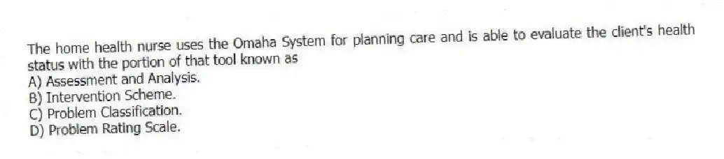 The home health nurse uses the Omaha System for planning care and is able to evaluate the client's health status with the portion of that tool known as
A) Assessment and Analysis.
B) Intervention Scheme.
C) Problem Classification.
D) Problem Rating Scale.