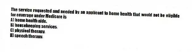 The service requested and needed by an applicant to home health that would not be eligible for coverage under Medicare is
A) home health aide.
B) housekeeping services.
C) physical therapy.
D) speech therapy.