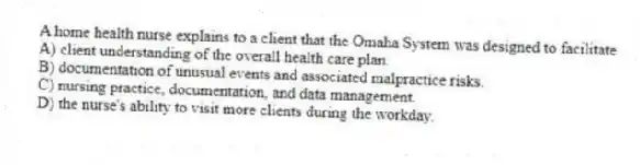 A home health nurse explains to a client that the Omaha System was designed to facilitate
A) client understanding of the overall health care plan.
B) documentation of unusual events and associated malpractice risks.
C) nursing practice, documentation, and data management.
D) the nurse's ability to visit more clients during the workday.