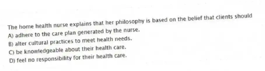 The home health nurse explains that her philosophy is based on the belief that clients should
A) adhere to the care plan generated by the nurse.
B) alter cultural practices to meet health needs.
C) be knowledgeable about their health care.
D) feel no responsibility for their health care.