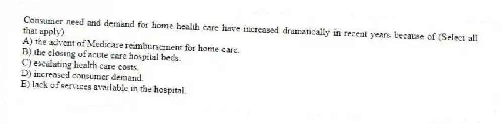 Consumer need and demand for home health care have increased dramatically in recent years because of (Select all that apply)
A) the advent of Medicare reimbursement for home care.
B) the closing of acute care hospital beds.
C) escalating health care costs.
D) increased consumer demand.
E) lack of services available in the hospital.