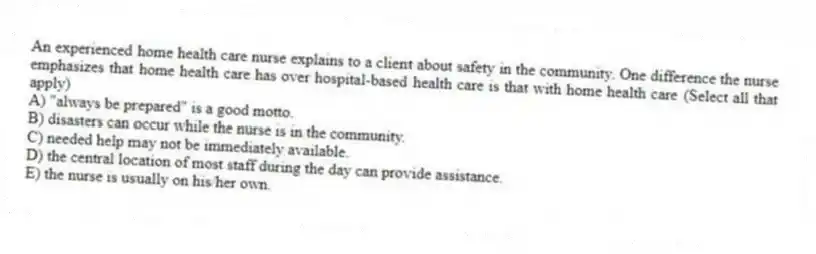 An experienced home health care nurse explains to a client about safety in the community. One difference the nurse emphasizes that home health care has over hospital-based health care is that with home health care (Select all that apply)
A) "always be prepared" is a good motto.
B) disasters can occur while the nurse is in the community.
C) needed help may not be immediately available.
D) the central location of most staff during the day can provide assistance.
E) the nurse is usually on his/her own.