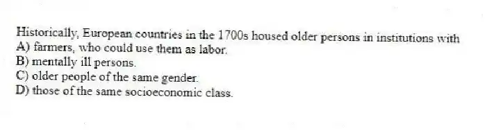 Historically, European countries in the 1700s housed older persons in institutions with
A) farmers, who could use them as labor.
B) mentally ill persons.
C) older people of the same gender.
D) those of the same socioeconomic class.