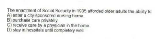 The enactment of Social Security in 1935 afforded older adults the ability to
A) enter a city-sponsored nursing home.
B) purchase care privately.
C) receive care by a physician in the home.
D) stay in hospitals until completely well.
