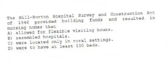 The Hill-Burton Hospital Survey and Construction Act of 1946 provided building funds and resulted in nursing homes that
A) allowed for flexible visiting hours.
B) resembled hospitals.
C) were located only in rural settings.
D) were to have at least 100 beds.