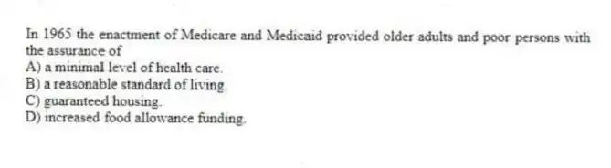 In 1965 the enactment of Medicare and Medicaid provided older adults and poor persons with the assurance of
A) a minimal level of health care.
B) a reasonable standard of living.
C) guaranteed housing.
D) increased food allowance funding.