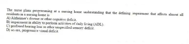 The nurse plans programming at a nursing home understanding that the defining impairment that affects almost all residents in a nursing home is
A) Alzheimer's disease or other cognitive deficit.
B) impairment in ability to perform activities of daily living (ADL).
C) profound hearing loss or other unspecified sensory deficit.
D) severe, progressive visual deficit.