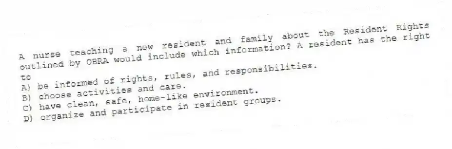 A nurse teaching a new resident and family about the Resident Rights outlined by OBRA would include which information? A resident has the right to
A) be informed of rights, rules, and responsibilities.
B) choose activities and care.
C) have clean, safe, home-like environment.
D) organize and participate in resident groups.