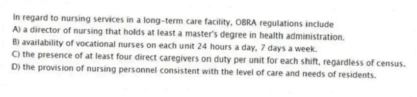 In regard to nursing services in a long-term care facility, OBRA regulations include
A) a director of nursing that holds at least a master's degree in health administration.
B) availability of vocational nurses on each unit 24 hours a day, 7 days a week.
C) the presence of at least four direct caregivers on duty per unit for each shift, regardless of census.
D) the provision of nursing personnel consistent with the level of care and needs of residents.