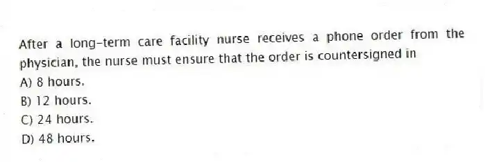 After a long-term care facility nurse receives a phone order from the physician, the nurse must ensure that the order is countersigned in
A) 8 hours.
B) 12 hours.
C) 24 hours.
D) 48 hours.