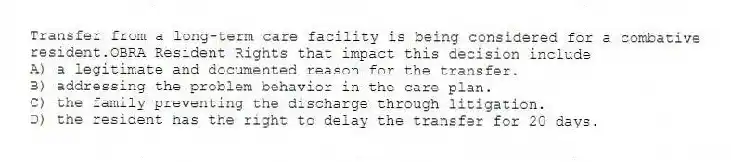 Transfer from a long-term care facility is being considered for a combative resident.OBRA Resident Rights that impact this decision include
A) a legitimate and documented reason for the transfer.
B) addressing the problem behavior in the care plan.
C) the family preventing the discharge through litigation.
D) the resident has the right to delay the transfer for 20 days.