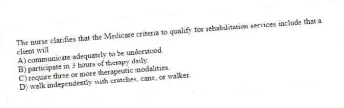The nurse clarifies that the Medicare criteria to qualify for rehabilitation services include that a client will
A) communicate adequately to be understood.
B) participate in 3 hours of therapy daily.
C) require three or more therapeutic modalities.
D) walk independently with crutches, cane, or walker.