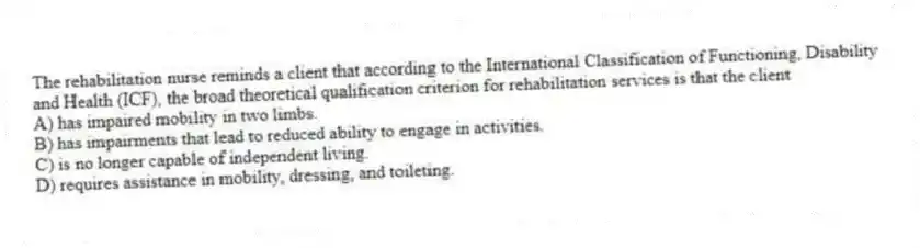 The rehabilitation nurse reminds a client that according to the International Classification of Functioning, Disability and Health (ICF), the broad theoretical qualification criterion for rehabilitation services is that the client
A) has impaired mobility in two limbs.
B) has impairments that lead to reduced ability to engage in activities.
C) is no longer capable of independent living.
D) requires assistance in mobility, dressing, and toileting.