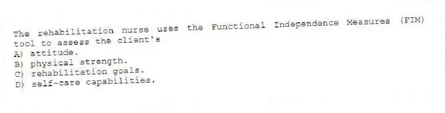 The rehabilitation nurse uses the Functional Independence Measures (FIM) tool to assess the client's
A) attitude.
B) physical strength.
C) rehabilitation goals.
D) self-care capabilities.