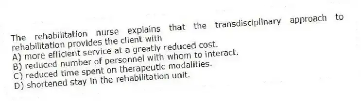 The rehabilitation nurse explains that the transdisciplinary approach to rehabilitation provides the client with
A) more efficient service at a greatly reduced cost.
B) reduced number of personnel with whom to interact.
C) reduced time spent on therapeutic modalities.
D) shortened stay in the rehabilitation unit.