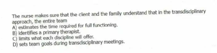 The nurse makes sure that the client and the family understand that in the transdisciplinary approach, the entire team
A) estimates the time required for full functioning.
B) identifies a primary therapist.
C) limits what each discipline will offer.
D) sets team goals during transdisciplinary meetings.