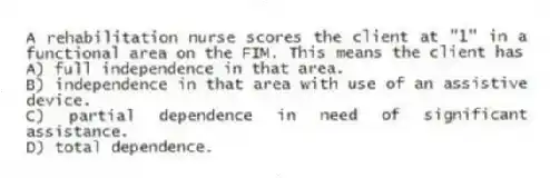 A rehabilitation nurse scores the client at "1" in a functional area on the FIM. This means the client has
A) full independence in that area.
B) independence in that area with use of an assistive device.
C) partial dependence in need of significant assistance.
D) total dependence.
