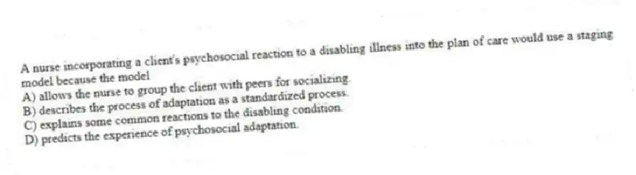 A nurse incorporating a client's psychosocial reaction to a disabling illness into the plan of care would use a staging model because the model
A) allows the nurse to group the client with peers for socializing.
B) describes the process of adaptation as a standardized process.
C) explains some common reactions to the disabling condition.
D) predicts the experience of psychosocial adaptation.