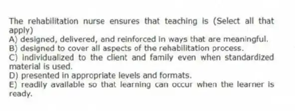 The rehabilitation nurse ensures that teaching is (Select all that apply)
A) designed, delivered, and reinforced in ways that are meaningful.
B) designed to cover all aspects of the rehabilitation process.
C) individualized to the client and family even when standardized material is used.
D) presented in appropriate levels and formats.
E) readily available so that learning can occur when the learner is ready.