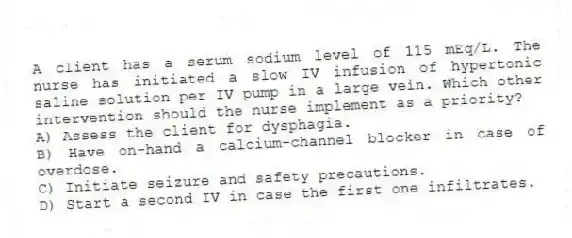 A client has a serum sodium level of 115 mEq/L. The nurse has initiated a slow IV infusion of hypertonic saline solution per IV pump in a large vein. Which other intervention should the nurse implement as a priority?
A) Assess the client for dysphagia.
B) Have on-hand a calcium-channel blocker in case of overdose.
C) Initiate seizure and safety precautions.
D) Start a second IV in case the first one infiltrates.
