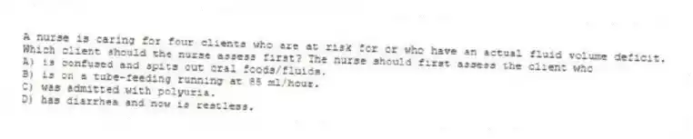 A nurse is caring for four clients who are at risk for or who have an actual fluid volume deficit. Which client should the nurse assess first? The nurse should first assess the client who
A) is confused and spits out oral foods/fluids.
B) is on a tube-feeding running at 85 ml/hour.
C) was admitted with polyuria.
D) has diarrhea and now is restless.
