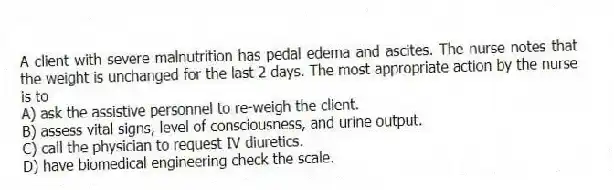 A client with severe malnutrition has pedal edema and ascites. The nurse notes that the weight is unchanged for the last 2 days. The most appropriate action by the nurse is to
A) ask the assistive personnel to re-weigh the client.
B) assess vital signs, level of consciousness, and urine output.
C) call the physician to request IV diuretics.
D) have biomedical engineering check the scale.