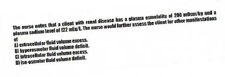 The nurse notes that a client with renal disease has a plasma osmolality of 200 mOsm/kg and a plasma sodium level of 122 mEq/L. The nurse would further assess the client for other manifestations of
A) extracellular fluid volume excess.
B) hyperosmolar fluid volume deficit.
C) intracellular fluid volume excess.
D) iso-osmolar fluid volume deficit.