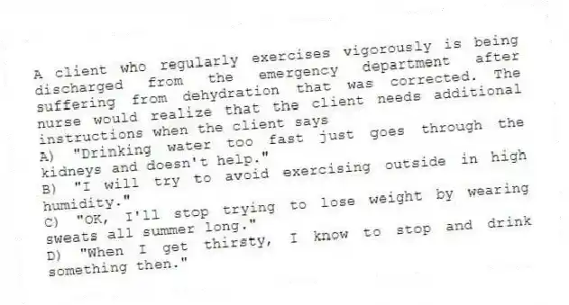 A client who regularly exercises vigorously is being discharged from the emergency department after suffering from dehydration that was corrected. The nurse would realize that the client needs additional instructions when the client says
A) "Drinking water too fast just goes through the kidneys and doesn't help."
B) "I will try to avoid exercising outside in high humidity."
C) "OK, I'll stop trying to lose weight by wearing sweats all summer long."
D) "When I get thirsty, I know to stop and drink something then."
