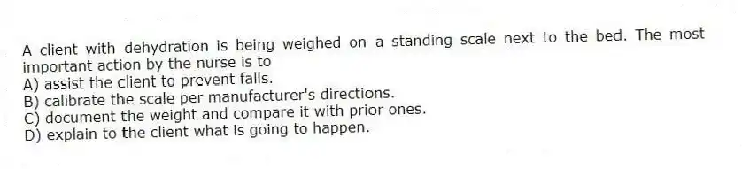 A client with dehydration is being weighed on a standing scale next to the bed. The most important action by the nurse is to
A) assist the client to prevent falls.
B) calibrate the scale per manufacturer's directions.
C) document the weight and compare it with prior ones.
D) explain to the client what is going to happen.