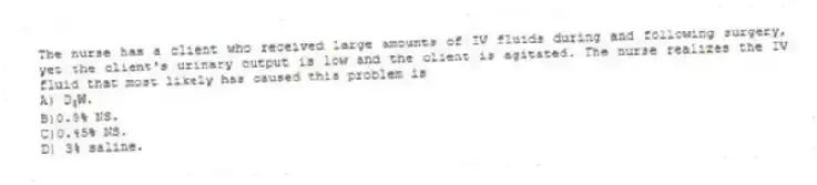 The nurse has a client who received large amounts of IV fluids during and following surgery, yet the client's urinary output is low and the client is agitated. The nurse realizes the IV fluid that most likely has caused this problem is
A) D<sub>5</sub>W.
B)0.9% NS.
C)0.45% NS.
D) 3% saline.
