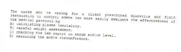 The nurse who is caring for a client prescribed diuretics and fluid restriction to control edema can most easily evaluate the effectiveness of the medical protocol by
A) calculating plasma osmolality.
B) careful weight assessment.
C) checking the lab report on serum sodium level.
D) measuring the ankle circumference.
