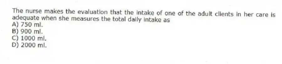 The nurse makes the evaluation that the intake of one of the adult clients in her care is adequate when she measures the total daily intake as
A) 750 ml.
B) 900 ml.
C) 1000 ml.
D) 2000 ml.