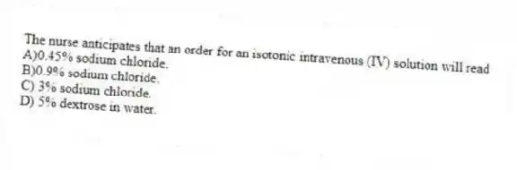 The nurse anticipates that an order for an isotonic intravenous (IV) solution will read
A)0.45% sodium chloride.
B)0.9% sodium chloride.
C) 3% sodium chloride.
D) 5% dextrose in water.