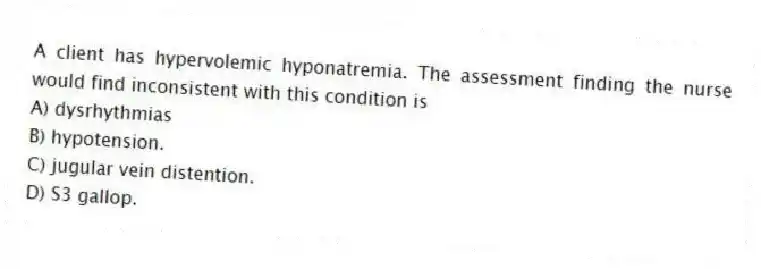 A client has hypervolemic hyponatremia. The assessment finding the nurse would find inconsistent with this condition is
A) dysrhythmias
B) hypotension.
C) jugular vein distention.
D) S3 gallop.
